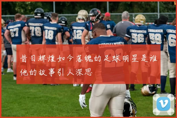 昔日辉煌如今落魄的足球明星是谁他的故事引人深思