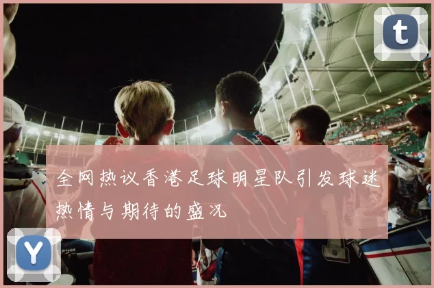 全网热议香港足球明星队引发球迷热情与期待的盛况