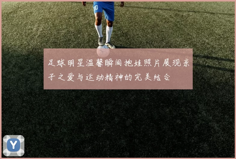 足球明星温馨瞬间抱娃照片展现亲子之爱与运动精神的完美结合