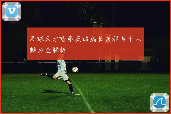 足球天才哈弗茨的成长历程与个人魅力全解析
