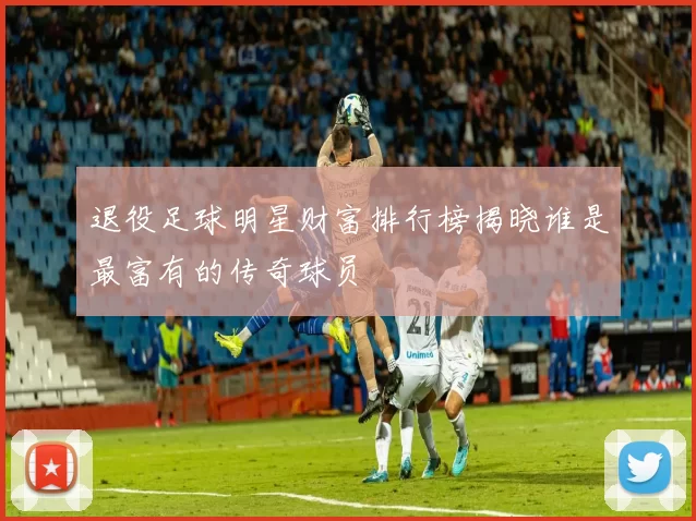 退役足球明星财富排行榜揭晓谁是最富有的传奇球员