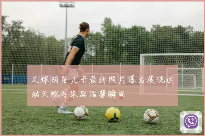 足球明星儿子最新照片曝光展现运动天赋与家庭温馨瞬间