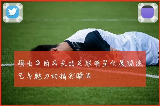 踢出华丽风采的足球明星们展现技艺与魅力的精彩瞬间