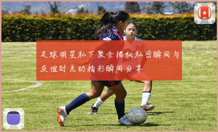 足球明星私下聚会揭秘私密瞬间与友谊时光的精彩瞬间分享