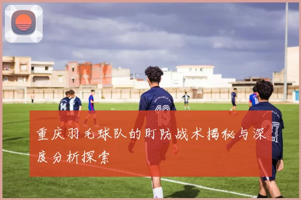 重庆羽毛球队的盯防战术揭秘与深度分析探索