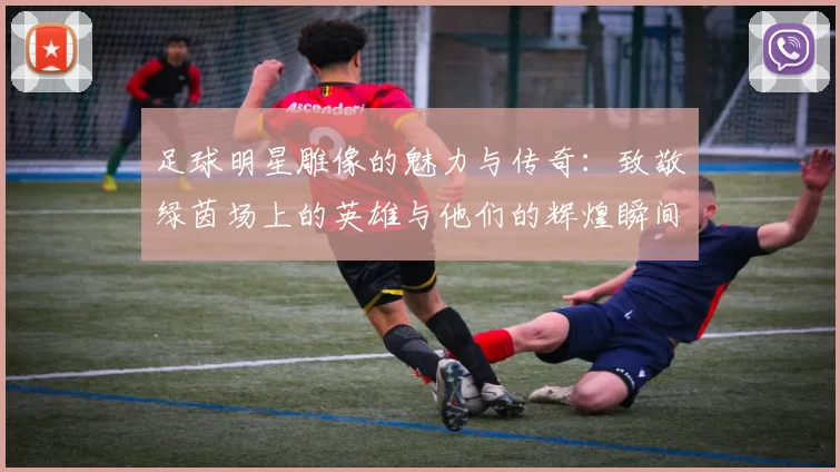 足球明星雕像的魅力与传奇：致敬绿茵场上的英雄与他们的辉煌瞬间