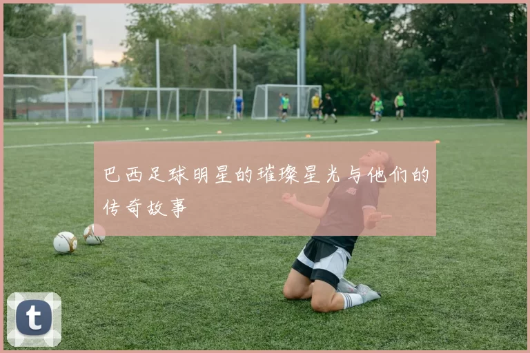 巴西足球明星的璀璨星光与他们的传奇故事