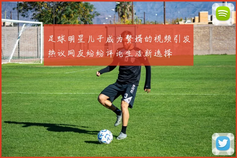 足球明星儿子成为赘婿的视频引发热议网友纷纷评论生活新选择