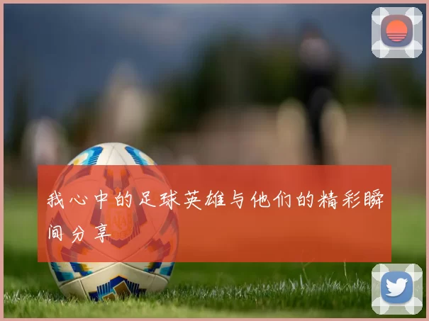 我心中的足球英雄与他们的精彩瞬间分享