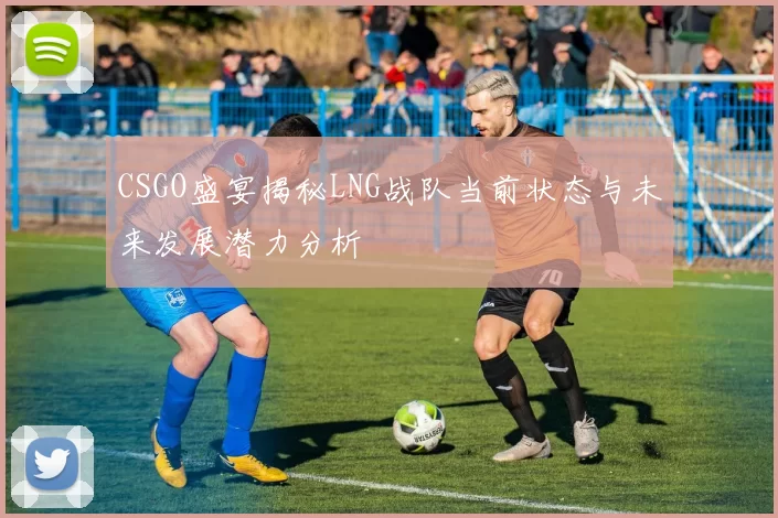CSGO盛宴揭秘LNG战队当前状态与未来发展潜力分析