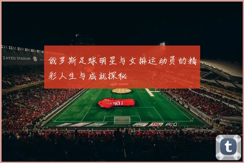 俄罗斯足球明星与女排运动员的精彩人生与成就探秘