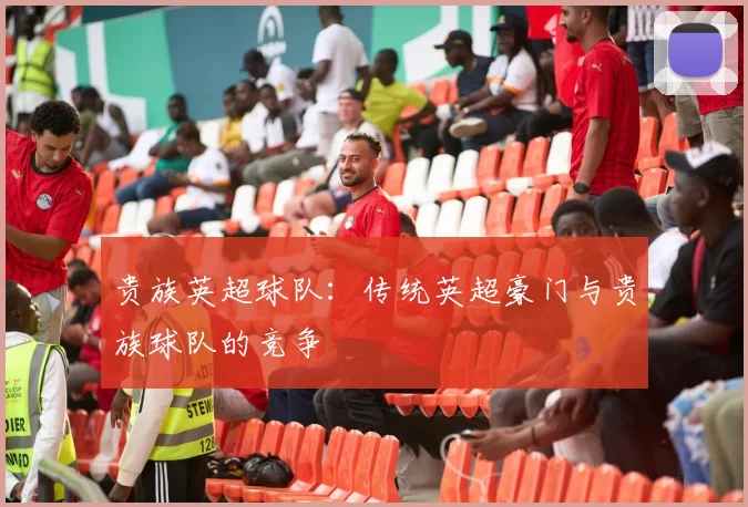 贵族英超球队：传统英超豪门与贵族球队的竞争