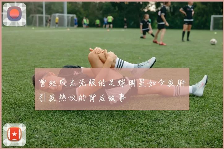 曾经风光无限的足球明星如今发胖引发热议的背后故事