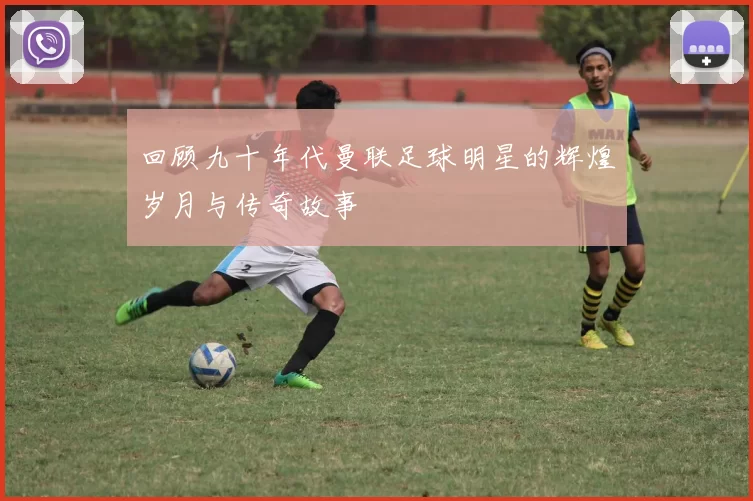 回顾九十年代曼联足球明星的辉煌岁月与传奇故事