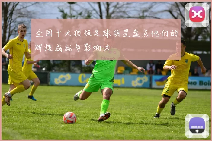 全国十大顶级足球明星盘点他们的辉煌成就与影响力