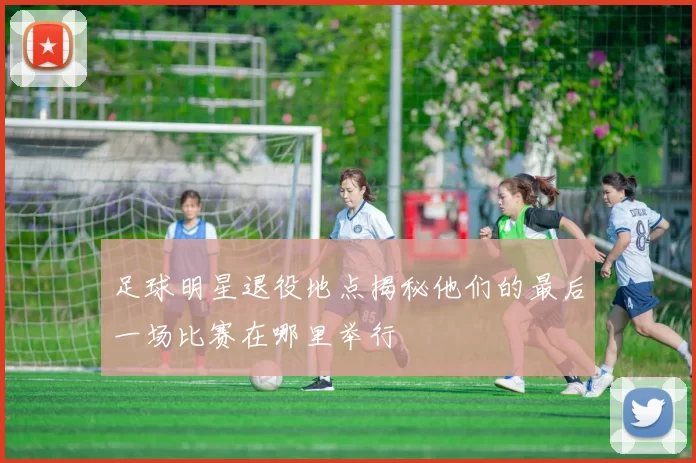 足球明星退役地点揭秘他们的最后一场比赛在哪里举行