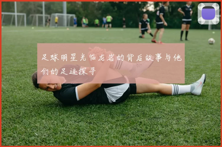 足球明星光临龙岩的背后故事与他们的足迹探寻