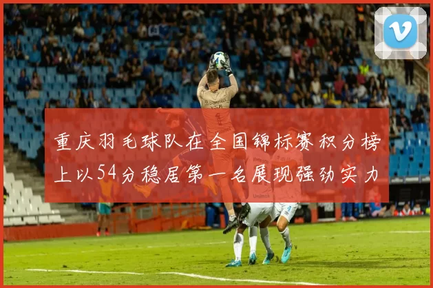 重庆羽毛球队在全国锦标赛积分榜上以54分稳居第一名展现强劲实力