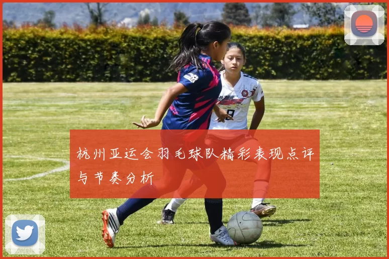 杭州亚运会羽毛球队精彩表现点评与节奏分析