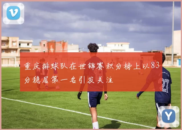 重庆排球队在世锦赛积分榜上以83分稳居第一名引发关注