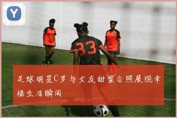 足球明星C罗与女友甜蜜合照展现幸福生活瞬间