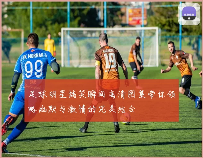 足球明星搞笑瞬间高清图集带你领略幽默与激情的完美结合