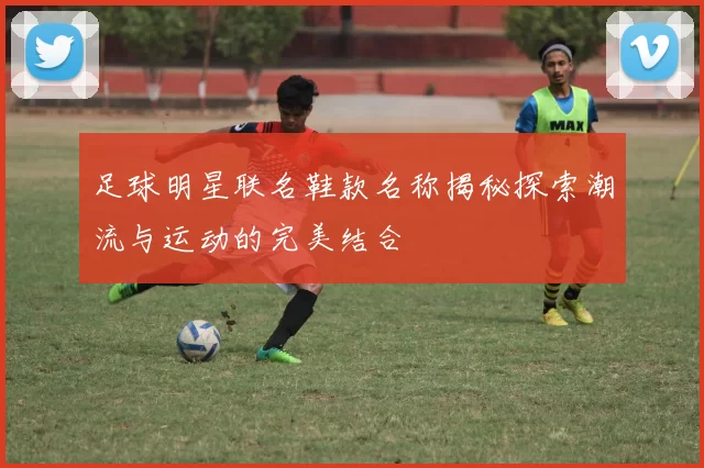 足球明星联名鞋款名称揭秘探索潮流与运动的完美结合