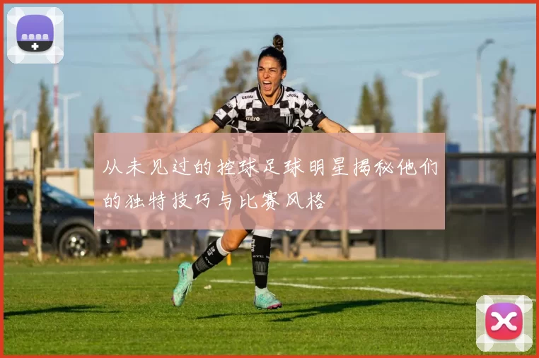 从未见过的控球足球明星揭秘他们的独特技巧与比赛风格