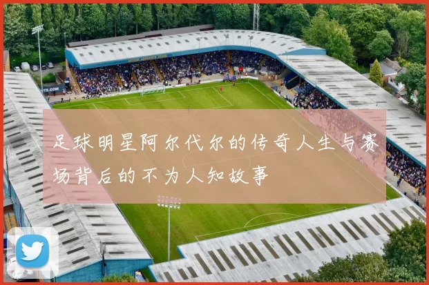 足球明星阿尔代尔的传奇人生与赛场背后的不为人知故事