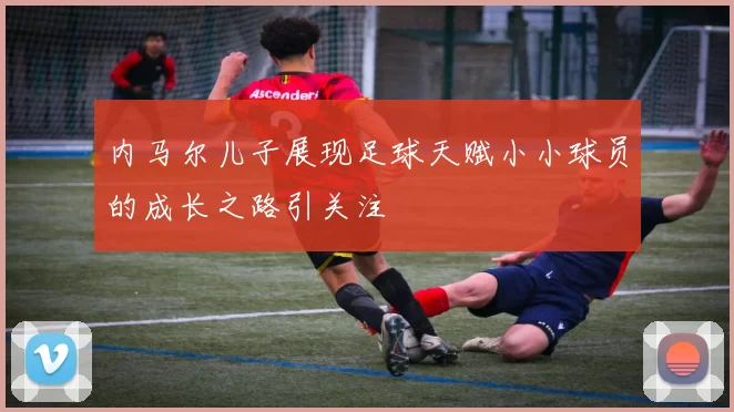 内马尔儿子展现足球天赋小小球员的成长之路引关注