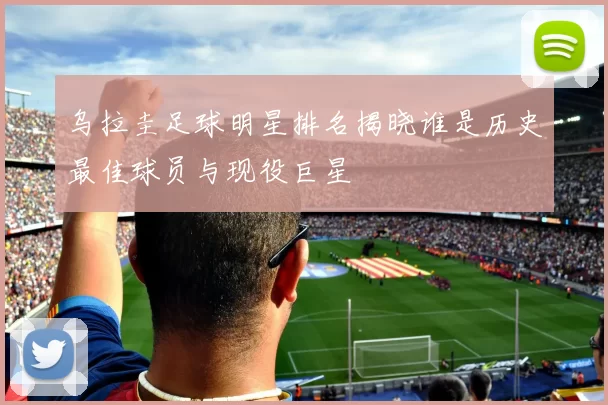 乌拉圭足球明星排名揭晓谁是历史最佳球员与现役巨星