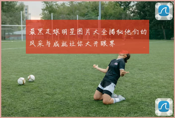 最黑足球明星图片大全揭秘他们的风采与成就让你大开眼界