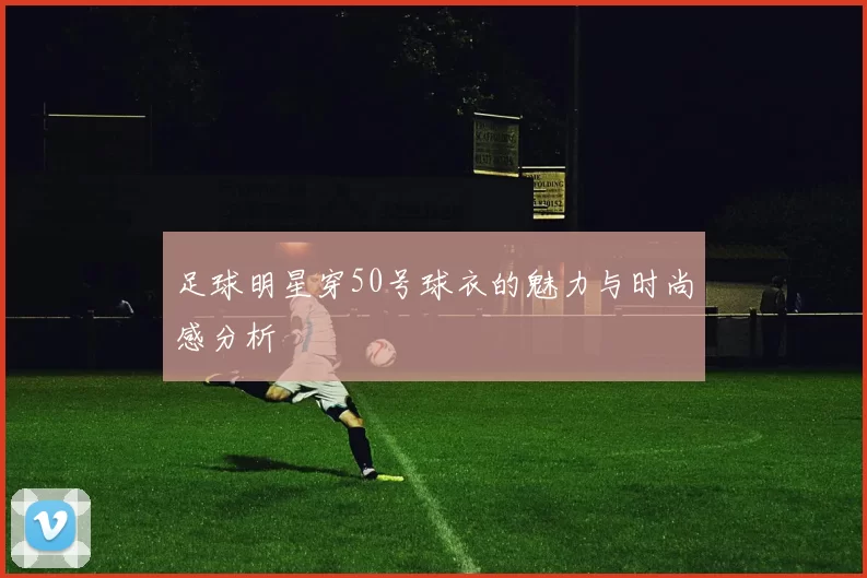 足球明星穿50号球衣的魅力与时尚感分析