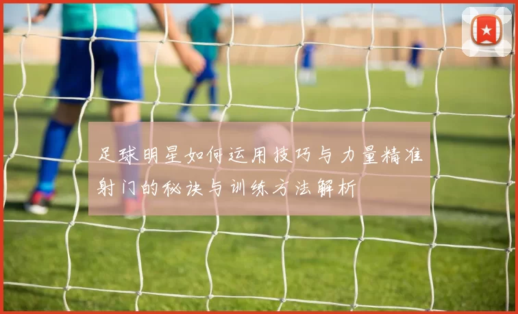 足球明星如何运用技巧与力量精准射门的秘诀与训练方法解析
