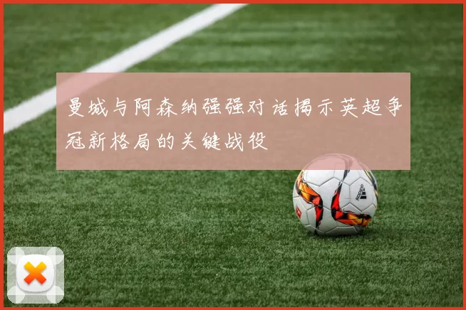 曼城与阿森纳强强对话揭示英超争冠新格局的关键战役