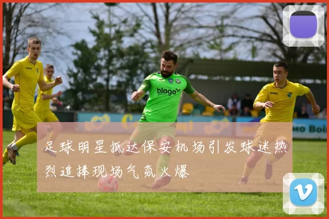 足球明星抵达保安机场引发球迷热烈追捧现场气氛火爆