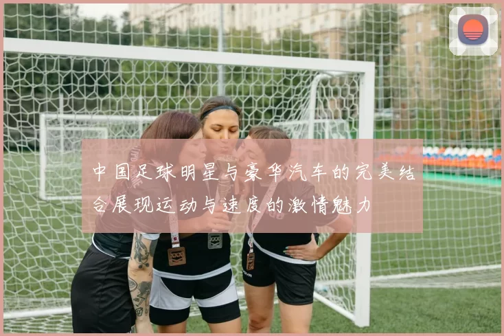 中国足球明星与豪华汽车的完美结合展现运动与速度的激情魅力