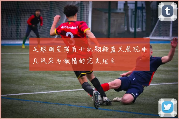 足球明星驾直升机翱翔蓝天展现非凡风采与激情的完美结合