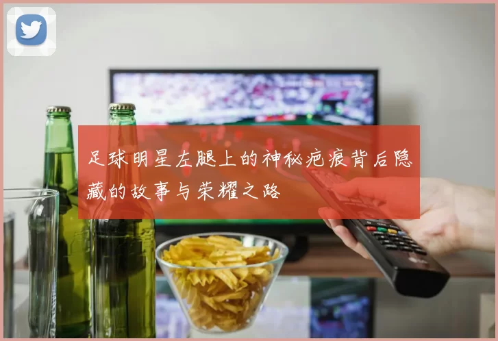 足球明星左腿上的神秘疤痕背后隐藏的故事与荣耀之路