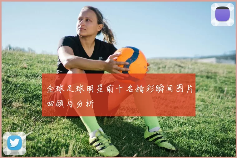全球足球明星前十名精彩瞬间图片回顾与分析