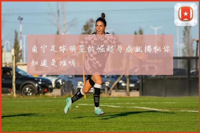 南宁足球明星的崛起与成就揭秘你知道是谁吗