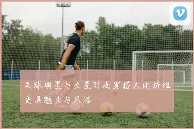足球明星与女星时尚穿搭大比拼谁更具魅力与风格