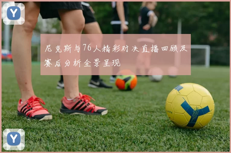 尼克斯与76人精彩对决直播回顾及赛后分析全景呈现
