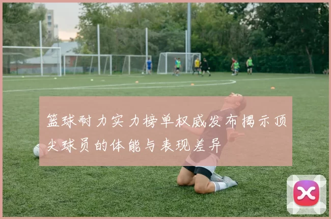 篮球耐力实力榜单权威发布揭示顶尖球员的体能与表现差异