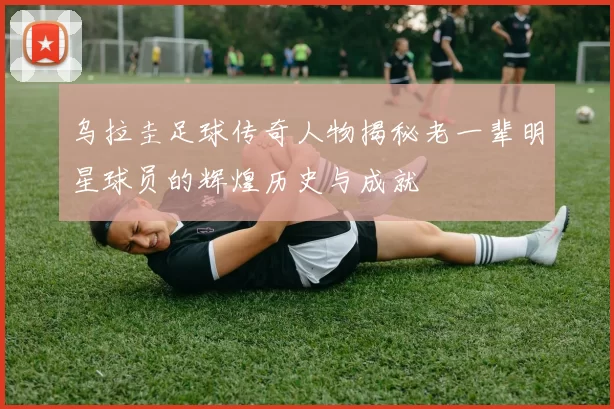 乌拉圭足球传奇人物揭秘老一辈明星球员的辉煌历史与成就