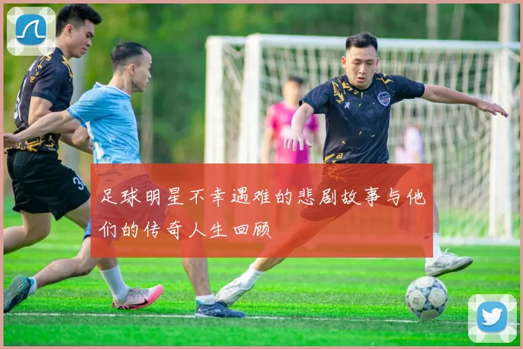 足球明星不幸遇难的悲剧故事与他们的传奇人生回顾