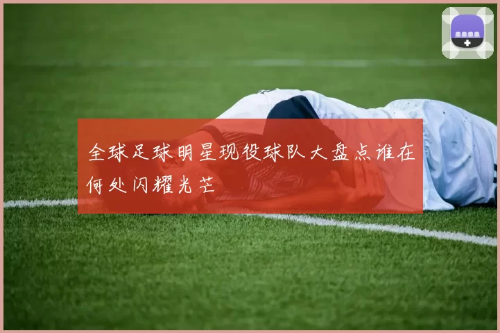 全球足球明星现役球队大盘点谁在何处闪耀光芒