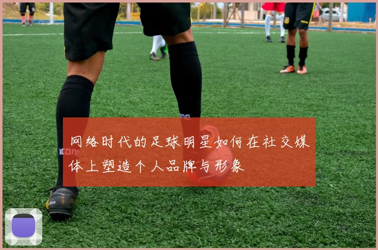 网络时代的足球明星如何在社交媒体上塑造个人品牌与形象