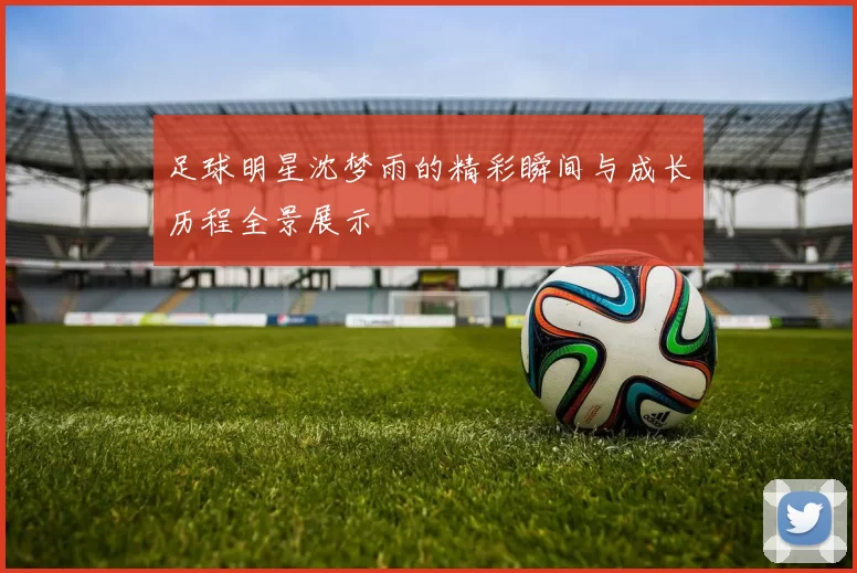 足球明星沈梦雨的精彩瞬间与成长历程全景展示