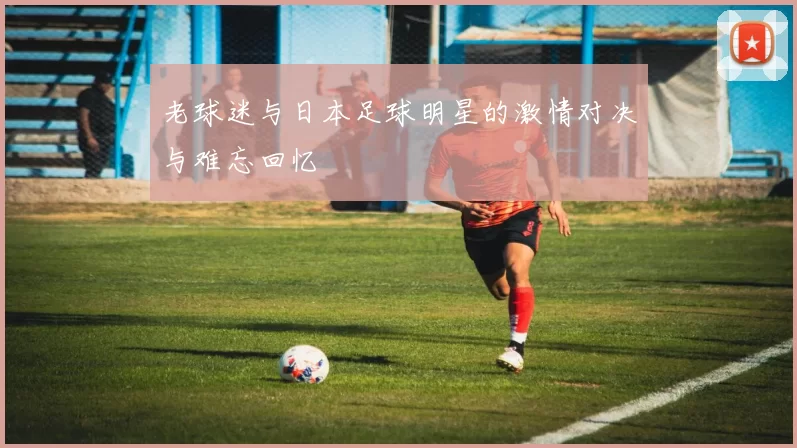 老球迷与日本足球明星的激情对决与难忘回忆